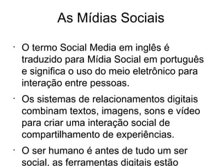 As Mídias Sociais
•
    O termo Social Media em inglês é
    traduzido para Mídia Social em português
    e significa o uso do meio eletrônico para
    interação entre pessoas.
•
    Os sistemas de relacionamentos digitais
    combinam textos, imagens, sons e vídeo
    para criar uma interação social de
    compartilhamento de experiências.
•
    O ser humano é antes de tudo um ser
    social, as ferramentas digitais estão
 
