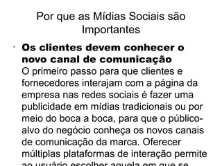 Por que as Mídias Sociais são
                Importantes
•
    Os clientes devem conhecer o
    novo canal de comunicação
    O primeiro passo para que clientes e
    fornecedores interajam com a página da
    empresa nas redes sociais é fazer uma
    publicidade em mídias tradicionais ou por
    meio do boca a boca, para que o público-
    alvo do negócio conheça os novos canais
    de comunicação da marca. Oferecer
    múltiplas plataformas de interação permite
 