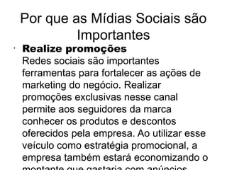 Por que as Mídias Sociais são
             Importantes
•
    Realize promoções
    Redes sociais são importantes
    ferramentas para fortalecer as ações de
    marketing do negócio. Realizar
    promoções exclusivas nesse canal
    permite aos seguidores da marca
    conhecer os produtos e descontos
    oferecidos pela empresa. Ao utilizar esse
    veículo como estratégia promocional, a
    empresa também estará economizando o
 