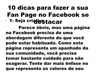 10 dicas para fazer a sua
    Fan Page no Facebook se
•
                destacar
     1- Seja criativo
     Parece óbvio, mas uma página
no Facebook precisa de uma
abordagem diferente do que você
pode estar habituado. Como esta
página representa um apanhado da
sua comunidade, você precisa
tomar bastante cuidado para não
exagerar. Tente dar mais ênfase no
que representa os valores de seu
 