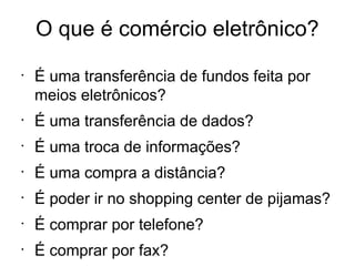 O que é comércio eletrônico?
•
    É uma transferência de fundos feita por
    meios eletrônicos?
•
    É uma transferência de dados?
•
    É uma troca de informações?
•
    É uma compra a distância?
•
    É poder ir no shopping center de pijamas?
•
    É comprar por telefone?
•
    É comprar por fax?
 