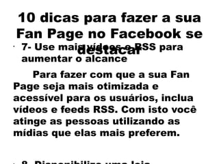 10 dicas para fazer a sua
    Fan Page no Facebook se
•
               destacar
     7- Use mais vídeos e RSS para
    aumentar o alcance
    Para fazer com que a sua Fan
Page seja mais otimizada e
acessível para os usuários, inclua
vídeos e feeds RSS. Com isto você
atinge as pessoas utilizando as
mídias que elas mais preferem.
 