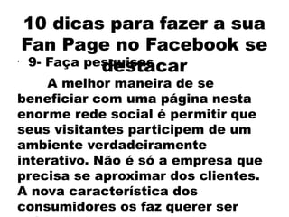 10 dicas para fazer a sua
    Fan Page no Facebook se
•
               destacar
     9- Faça pesquisas
    A melhor maneira de se
beneficiar com uma página nesta
enorme rede social é permitir que
seus visitantes participem de um
ambiente verdadeiramente
interativo. Não é só a empresa que
precisa se aproximar dos clientes.
A nova característica dos
consumidores os faz querer ser
 
