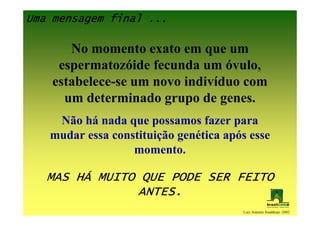 Uma mensagem final ...

       No momento exato em que um
     espermatozóide fecunda um óvulo,
    estabelece-se um novo indivíduo com
      um determinado grupo de genes.
    Não há nada que possamos fazer para
   mudar essa constituição genética após esse
                  momento.

       HÁ
   MAS HÁ MUITO QUE PODE SER FEITO
               ANTES.
                                       Luiz Antonio Josahkian -2002
 