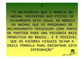 2
     NECESSÁ
  “É NECESSÁRIO QUE O MODELO DO
 ANIMAL PREFERIDO NAS PISTAS DE
 JULGAMENTO SEJA IGUAL AO MODELO
  DO ANIMAL QUE OS PROGRAMAS DE
MELHORAMENTO PERSEGUEM COMO PONTO
DE PARTIDA PARA UMA PECUÁRIA MAIS
                    PECUÁ
PRODUTIVA NO BRASIL. E É POSSÍVEL
                         POSSÍ
 QUE OS ESCORES VISUAIS SEJAM A
ÚNICA FÓRMULA PARA ENCONTRAR ESTA
      FÓ
           INTEGRAÇÃO”
           INTEGRAÇÃO”
                          ABCZ (1996)
 