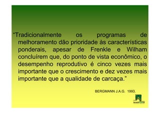“Tradicionalmente      os     programas       de
  melhoramento dão prioridade às características
  ponderais, apesar de Frenkle e Wilham
  concluírem que, do ponto de vista econômico, o
  desempenho reprodutivo é cinco vezes mais
  importante que o crescimento e dez vezes mais
  importante que a qualidade de carcaça.”
                             BERGMANN J.A.G. 1993.
 