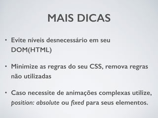 MAIS DICAS 
• Evite níveis desnecessário em seu 
DOM(HTML) 
• Minimize as regras do seu CSS, remova regras 
não utilizadas 
• Caso necessite de animações complexas utilize, 
position: absolute ou fixed para seus elementos. 
 