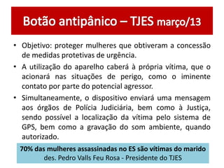 • Objetivo: proteger mulheres que obtiveram a concessão
de medidas protetivas de urgência.
• A utilização do aparelho caberá à própria vítima, que o
acionará nas situações de perigo, como o iminente
contato por parte do potencial agressor.
• Simultaneamente, o dispositivo enviará uma mensagem
aos órgãos de Polícia Judiciária, bem como à Justiça,
sendo possível a localização da vítima pelo sistema de
GPS, bem como a gravação do som ambiente, quando
autorizado.
70% das mulheres assassinadas no ES são vítimas do marido
des. Pedro Valls Feu Rosa - Presidente do TJES
 