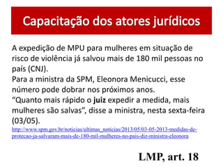 A expedição de MPU para mulheres em situação de
risco de violência já salvou mais de 180 mil pessoas no
país (CNJ).
Para a ministra da SPM, Eleonora Menicucci, esse
número pode dobrar nos próximos anos.
“Quanto mais rápido o juiz expedir a medida, mais
mulheres são salvas”, disse a ministra, nesta sexta-feira
(03/05).
http://www.spm.gov.br/noticias/ultimas_noticias/2013/05/03-05-2013-medidas-de-
protecao-ja-salvaram-mais-de-180-mil-mulheres-no-pais-diz-ministra-eleonora
LMP, art. 18
 