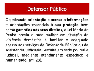 Objetivando orientação e acesso a informações
e orientações essenciais à sua proteção bem
como garantias aos seus direitos, a Lei Maria da
Penha previu a toda mulher em situação de
violência doméstica e familiar o adequado
acesso aos serviços de Defensoria Pública ou de
Assistência Judiciária Gratuita em sede policial e
judicial, mediante atendimento específico e
humanizado (art. 28).
 