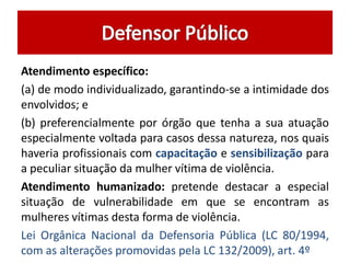 Atendimento específico:
(a) de modo individualizado, garantindo-se a intimidade dos
envolvidos; e
(b) preferencialmente por órgão que tenha a sua atuação
especialmente voltada para casos dessa natureza, nos quais
haveria profissionais com capacitação e sensibilização para
a peculiar situação da mulher vítima de violência.
Atendimento humanizado: pretende destacar a especial
situação de vulnerabilidade em que se encontram as
mulheres vítimas desta forma de violência.
Lei Orgânica Nacional da Defensoria Pública (LC 80/1994,
com as alterações promovidas pela LC 132/2009), art. 4º
 