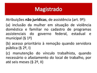 Atribuições não jurídicas, de assistência (art. 9º):
(a) inclusão da mulher em situação de violência
doméstica e familiar no cadastro de programas
assistenciais do governo federal, estadual e
municipal (§ 1º)
(b) acesso prioritário à remoção quando servidora
pública (§ 2º, I)
(c) manutenção do vínculo trabalhista, quando
necessário o afastamento do local de trabalho, por
até seis meses (§ 2º, II)
 