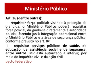 Ministério Público
Art. 26 (dentre outras):
I - requisitar força policial: visando à proteção da
ofendida, o Ministério Público poderá requisitar
força policial, dirigindo-se diretamente à autoridade
policial, fazendo jus à integração operacional entre
o Ministério Público e a área de segurança pública,
conforme previsto no art. 8º
II - requisitar serviços públicos de saúde, de
educação, de assistência social e de segurança,
entre outros: MP está autorizado a intervir, por
meio do inquérito civil e da ação civil
pacto federativo
 