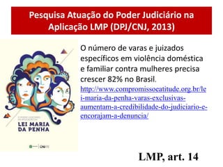 Pesquisa Atuação do Poder Judiciário na
Aplicação LMP (DPJ/CNJ, 2013)
LMP, art. 14
O número de varas e juizados
específicos em violência doméstica
e familiar contra mulheres precisa
crescer 82% no Brasil.
http://www.compromissoeatitude.org.br/le
i-maria-da-penha-varas-exclusivas-
aumentam-a-credibilidade-do-judiciario-e-
encorajam-a-denuncia/
 