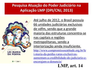 Pesquisa Atuação do Poder Judiciário na
Aplicação LMP (DPJ/CNJ, 2013)
Até julho de 2012, o Brasil possuía
66 unidades judiciárias exclusivas
de vdfm, sendo que a grande
maioria das estruturas concentra-se
nas capitais e regiões
metropolitanas, sendo a
interiorização ainda insuficiente.
http://www.compromissoeatitude.org.br/le
i-maria-da-penha-varas-exclusivas-
aumentam-a-credibilidade-do-judiciario-e-
encorajam-a-denuncia/
LMP, art. 14
 