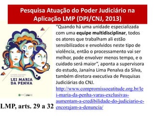 Pesquisa Atuação do Poder Judiciário na
Aplicação LMP (DPJ/CNJ, 2013)
LMP, arts. 29 a 32
“Quando há uma unidade especializada
com uma equipe multidisciplinar, todos
os atores que trabalham ali estão
sensibilizados e envolvidos neste tipo de
violência, então o processamento vai ser
melhor, pode envolver menos tempo, e o
cuidado será maior”, aponta a supervisora
do estudo, Janaína Lima Penalva da Silva,
também diretora executiva de Pesquisas
Judiciárias do CNJ.
http://www.compromissoeatitude.org.br/le
i-maria-da-penha-varas-exclusivas-
aumentam-a-credibilidade-do-judiciario-e-
encorajam-a-denuncia/
 