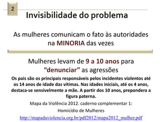 Invisibilidade do problema
2
As mulheres comunicam o fato às autoridades
na MINORIA das vezes
Mulheres levam de 9 a 10 anos para
“denunciar” as agressões
Os pais são os principais responsáveis pelos incidentes violentos até
os 14 anos de idade das vítimas. Nas idades iniciais, até os 4 anos,
destaca-se sensivelmente a mãe. A partir dos 10 anos, prepondera a
figura paterna.
Mapa da Violência 2012. caderno complementar 1:
Homicídio de Mulheres
http://mapadaviolencia.org.br/pdf2012/mapa2012_mulher.pdf
 