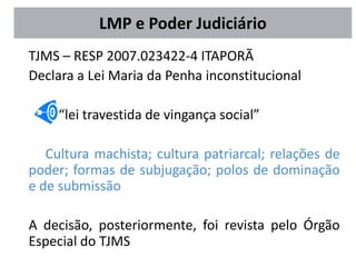 LMP e Poder Judiciário
TJMS – RESP 2007.023422-4 ITAPORÃ
Declara a Lei Maria da Penha inconstitucional
“lei travestida de vingança social”
Cultura machista; cultura patriarcal; relações de
poder; formas de subjugação; polos de dominação
e de submissão
A decisão, posteriormente, foi revista pelo Órgão
Especial do TJMS
 