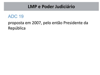 ADC 19
proposta em 2007, pelo então Presidente da
República
LMP e Poder Judiciário
 