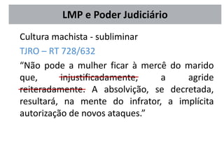 Cultura machista - subliminar
TJRO – RT 728/632
“Não pode a mulher ficar à mercê do marido
que, injustificadamente, a agride
reiteradamente. A absolvição, se decretada,
resultará, na mente do infrator, a implícita
autorização de novos ataques.”
LMP e Poder Judiciário
 