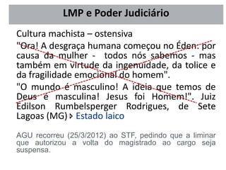 Cultura machista – ostensiva
"Ora! A desgraça humana começou no Éden: por
causa da mulher - todos nós sabemos - mas
também em virtude da ingenuidade, da tolice e
da fragilidade emocional do homem".
"O mundo é masculino! A ideia que temos de
Deus é masculina! Jesus foi Homem!". Juiz
Edilson Rumbelsperger Rodrigues, de Sete
Lagoas (MG)  Estado laico
AGU recorreu (25/3/2012) ao STF, pedindo que a liminar
que autorizou a volta do magistrado ao cargo seja
suspensa.
LMP e Poder Judiciário
 