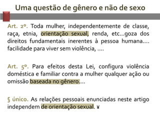 Uma questão de gênero e não de sexo
Art. 2º. Toda mulher, independentemente de classe,
raça, etnia, orientação sexual, renda, etc...goza dos
direitos fundamentais inerentes à pessoa humana....
facilidade para viver sem violência, ....
Art. 5º. Para efeitos desta Lei, configura violência
doméstica e familiar contra a mulher qualquer ação ou
omissão baseada no gênero....
§ único. As relações pessoais enunciadas neste artigo
independem de orientação sexual. ¥
 