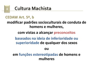 Cultura Machista4
CEDAW Art. 5º, b
modificar padrões socioculturais de conduta de
homens e mulheres,
com vistas a alcançar preconceitos
baseados na ideia de inferioridade ou
superioridade de qualquer dos sexos
ou
em funções estereotipadas de homens e
mulheres
 