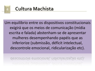 Cultura Machista4
Um equilíbrio entre os dispositivos constitucionais
exigirá que os meios de comunicação (mídia
escrita e falada) abstenham-se de apresentar
mulheres desempenhando papéis que as
inferiorize (submissão, déficit intelectual,
descontrole emocional, ridicularização etc).
 