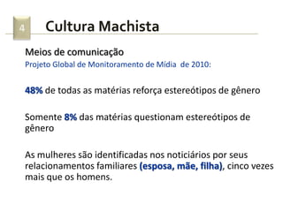 Cultura Machista4
Meios de comunicação
Projeto Global de Monitoramento de Mídia de 2010:
48% de todas as matérias reforça estereótipos de gênero
Somente 8% das matérias questionam estereótipos de
gênero
As mulheres são identificadas nos noticiários por seus
relacionamentos familiares (esposa, mãe, filha), cinco vezes
mais que os homens.
 