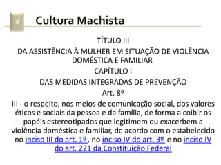 Cultura Machista4
TÍTULO III
DA ASSISTÊNCIA À MULHER EM SITUAÇÃO DE VIOLÊNCIA
DOMÉSTICA E FAMILIAR
CAPÍTULO I
DAS MEDIDAS INTEGRADAS DE PREVENÇÃO
Art. 8º
III - o respeito, nos meios de comunicação social, dos valores
éticos e sociais da pessoa e da família, de forma a coibir os
papéis estereotipados que legitimem ou exacerbem a
violência doméstica e familiar, de acordo com o estabelecido
no inciso III do art. 1º , no inciso IV do art. 3º e no inciso IV
do art. 221 da Constituição Federal
 