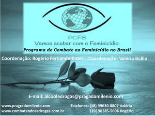 Programa de Combate ao Feminicídio no Brasil
Coordenação: Rogério Fernando Cozer Coordenação: Valéria Búllio
www.pragradomilenio.com
www.combatendoasdrogas.com.br
Telefones: (18) 99630-8807 Valéria
(19( 98385-5696 Rogério
E-mail: alcooledrogas@pragadomilenio.com
 
