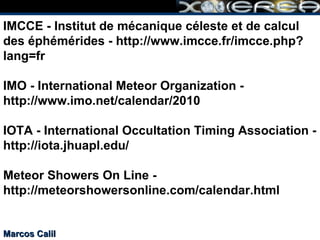 IMCCE - Institut de mécanique céleste et de calcul des éphémérides - http://www.imcce.fr/imcce.php?lang=fr IMO - International Meteor Organization - http://www.imo.net/calendar/2010 IOTA - International Occultation Timing Association - http://iota.jhuapl.edu/ Meteor Showers On Line - http://meteorshowersonline.com/calendar.html Marcos Calil 
