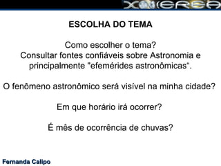 Fernanda Calipo ESCOLHA DO TEMA Como escolher o tema? Consultar fontes confiáveis sobre Astronomia e principalmente "efemérides astronômicas“. O fenômeno astronômico será visível na minha cidade?  Em que horário irá ocorrer?  É mês de ocorrência de chuvas? 