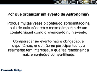 Fernanda Calipo Por que organizar um evento de Astronomia?   Porque muitas vezes o conteúdo apresentado na sala de aula não tem o mesmo impacto de um contato visual como o vivenciado num evento; Comparecer ao evento não é obrigação, é espontâneo, onde irão os participantes que realmente tem interesse, o que faz render ainda mais o conteúdo compartilhado. 