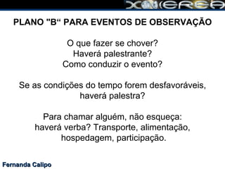 Fernanda Calipo PLANO "B“ PARA EVENTOS DE OBSERVAÇÃO O que fazer se chover? Haverá palestrante? Como conduzir o evento? Se as condições do tempo forem desfavoráveis,  haverá palestra?  Para chamar alguém, não esqueça: haverá verba? Transporte, alimentação,  hospedagem, participação. 