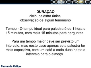 Fernanda Calipo DURAÇÃO ciclo, palestra única  observação de algum fenômeno Tempo  -  O tempo ideal para palestra é de 1 hora e 15 minutos, com mais 15 minutos para perguntas.  Para um tempo maior deve ser previsto um intervalo, mas neste caso apenas se a palestra for mais expositiva, com um café a cada duas horas e intervalo para o almoço.  