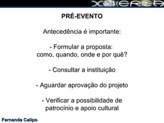 Fernanda Calipo PRÉ-EVENTO Antecedência é importante: - Formular a proposta:  como, quando, onde e por quê? - Consultar a instituição - Aguardar aprovação do projeto - Verificar a possibilidade de patrocínio e apoio cultural 