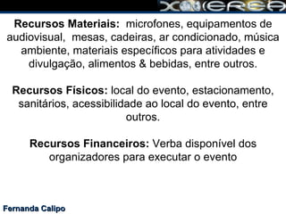 Fernanda Calipo Recursos Materiais:  microfones, equipamentos de audiovisual,  mesas, cadeiras, ar condicionado, música ambiente, materiais específicos para atividades e divulgação, alimentos & bebidas, entre outros.   Recursos Físicos:  local do evento, estacionamento, sanitários, acessibilidade ao local do evento, entre outros. Recursos Financeiros:  Verba disponível dos organizadores para executar o evento 