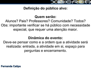Fernanda Calipo Definição do público alvo: Quem serão: Alunos? Pais? Professores? Comunidade? Todos? Obs: importante verificar se há público com necessidade especial, que requer uma atenção maior. Dinâmica do evento: Deve-se pensar como e a ordem que a atividade será realizada: entrada, a atividade em si, espaço para perguntas e encerramento. 