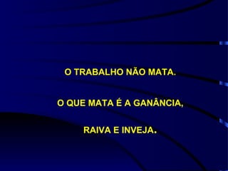 O TRABALHO NÃO MATA. O QUE MATA É A GANÂNCIA, RAIVA E INVEJA . 