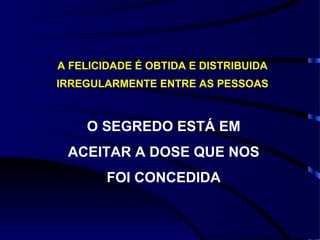 A FELICIDADE É OBTIDA E DISTRIBUIDA IRREGULARMENTE ENTRE AS PESSOAS O SEGREDO ESTÁ EM ACEITAR A DOSE QUE NOS FOI CONCEDIDA 