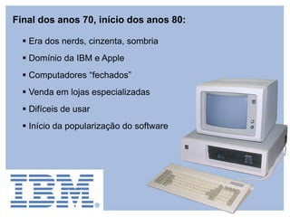  Era dos nerds, cinzenta, sombria
 Domínio da IBM e Apple
 Computadores “fechados”
 Venda em lojas especializadas
 Difíceis de usar
 Início da popularização do software
Final dos anos 70, início dos anos 80:
 