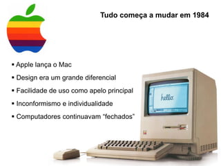  Apple lança o Mac
 Design era um grande diferencial
 Facilidade de uso como apelo principal
 Inconformismo e individualidade
 Computadores continuavam “fechados”
Tudo começa a mudar em 1984
 