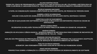 JULIANA MARTINS RIGON
ENSINO DE LÓGICA DE PROGRAMAÇÃO Á CRIANÇAS DA 5º ANO DA ESCOLA DA URI, UTILIZANDO A METODOLOGIA DO
CODE CLUB BRASIL E LINGUAGEM SCRATCH, PARA INCREMENTO NO DESENVOLVIMENTO E RENDIMENTO ESCOLAR
ROCELIO MANARA MACHADO
O PAPEL DA COMUNICAÇÃO HUMANO-COMPUTADOR NA INCLUSÃO DIGITAL DE PESSOAS DA TERCEIRA IDADE
GABRIELA PINTO SCARMAGNAN
ANÁLISE E AVALIAÇÃO DE USABILIDADE DE INTERFACE NA INCLUSÃO DIGITAL DESTINADA À IDOSOS
CHRISTIAN ALVES DO NASCIMENTO
ANÁLISE DA QUALIDADE DOS SOFTWARES ADAPTADOS À REALIDADE DOS DEFICIENTES VISUAIS NA CIDADE DE
SANTIAGO-RS
JÉSSICA SONZA FRIGO
OS DESAFIOS DA INCLUSÃO TECNOLÓGICA NA REDE PÚBLICA DE ENSINO DA CIDADE DE JAGUARI/ RS
MARIANI SFREDO
ANIMAÇÃO 3D APLICADA A CIÊNCIA MUSICAL: DESENVOLVIMENTO DE METODOLOGIA PARA O ENSINO DE INICIANTES EM
INSTRUMENTOS DE TECLAS – PIANO
ÉDERSON CECCHIN DE BASTOS
ANÁLISE DOS PROCESSOS DE PRESTAÇÃO DE SERVIÇOS DE UMA EMPRESA PREMIADA PELA QUALIDADE E ADAPTAÇÃO
DESTES PARA A PRESTAÇÃO DE SERVIÇOS DE DESENVOLVIMENTO DE SOFTWARE
THALYTA DA ROCHA MORAES
SCRUMTOP: UMA FERRAMENTA WEB PARA AUXILIAR NA GESTÃO DO FRAMEWORK SCRUM
JONAS MAYER FERREIRA
PERSPECTIVAS SOBRE A FORMAÇÃO E A CARREIRA DE PROFISSIONAIS DE DESENVOLVIMENTO DE SOFTWARE
 