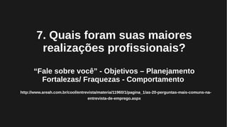7. Quais foram suas maiores
realizações profissionais?
“Fale sobre você” - Objetivos – Planejamento
Fortalezas/ Fraquezas - Comportamento
http://www.areah.com.br/cool/entrevista/materia/11960/1/pagina_1/as-20-perguntas-mais-comuns-na-
entrevista-de-emprego.aspx
 
