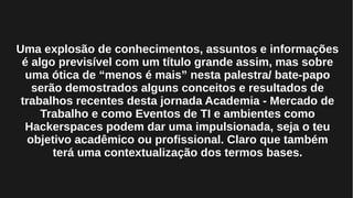 Uma explosão de conhecimentos, assuntos e informações
é algo previsível com um título grande assim, mas sobre
uma ótica de “menos é mais” nesta palestra/ bate-papo
serão demostrados alguns conceitos e resultados de
trabalhos recentes desta jornada Academia - Mercado de
Trabalho e como Eventos de TI e ambientes como
Hackerspaces podem dar uma impulsionada, seja o teu
objetivo acadêmico ou profissional. Claro que também
terá uma contextualização dos termos bases.
 