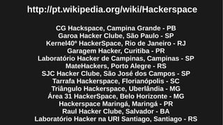 http://pt.wikipedia.org/wiki/Hackerspace
CG Hackspace, Campina Grande - PB
Garoa Hacker Clube, São Paulo - SP
Kernel40º HackerSpace, Rio de Janeiro - RJ
Garagem Hacker, Curitiba - PR
Laboratório Hacker de Campinas, Campinas - SP
MateHackers, Porto Alegre - RS
SJC Hacker Clube, São José dos Campos - SP
Tarrafa Hackerspace, Florianópolis - SC
Triângulo Hackerspace, Uberlândia - MG
Área 31 HackerSpace, Belo Horizonte - MG
Hackerspace Maringá, Maringá - PR
Raul Hacker Clube, Salvador - BA
Laboratório Hacker na URI Santiago, Santiago - RS
 