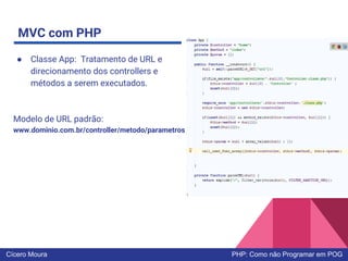 MVC com PHP
● Classe App: Tratamento de URL e
direcionamento dos controllers e
métodos a serem executados.
Modelo de URL padrão:
www.dominio.com.br/controller/metodo/parametros
Cícero Moura PHP: Como não Programar em POG
 