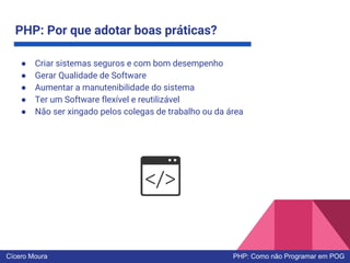 PHP: Por que adotar boas práticas?
● Criar sistemas seguros e com bom desempenho
● Gerar Qualidade de Software
● Aumentar a manutenibilidade do sistema
● Ter um Software flexível e reutilizável
● Não ser xingado pelos colegas de trabalho ou da área
Cícero Moura PHP: Como não Programar em POG
 