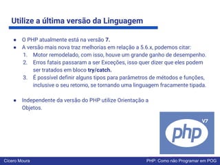 Utilize a última versão da Linguagem
● O PHP atualmente está na versão 7.
● A versão mais nova traz melhorias em relação a 5.6.x, podemos citar:
1. Motor remodelado, com isso, houve um grande ganho de desempenho.
2. Erros fatais passaram a ser Exceções, isso quer dizer que eles podem
ser tratados em bloco try/catch.
3. É possível definir alguns tipos para parâmetros de métodos e funções,
inclusive o seu retorno, se tornando uma linguagem fracamente tipada.
● Independente da versão do PHP utilize Orientação a
Objetos.
Cícero Moura PHP: Como não Programar em POG
 